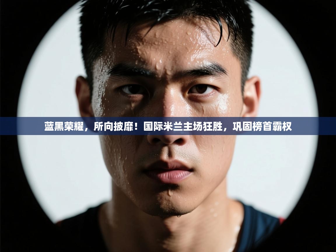 蓝黑荣耀，所向披靡！国际米兰主场狂胜，巩固榜首霸权